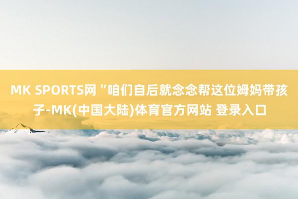MK SPORTS网“咱们自后就念念帮这位姆妈带孩子-MK(中国大陆)体育官方网站 登录入口