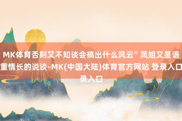 MK体育否则又不知谈会搞出什么风云”凤姐又是语重情长的说谈-MK(中国大陆)体育官方网站 登录入口