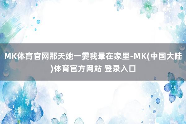 MK体育官网那天她一霎我晕在家里-MK(中国大陆)体育官方网站 登录入口