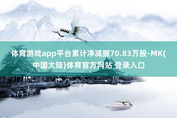体育游戏app平台累计净减握70.83万股-MK(中国大陆)体育官方网站 登录入口