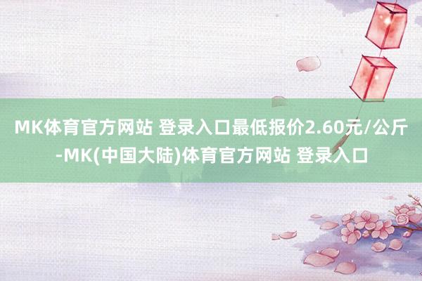 MK体育官方网站 登录入口最低报价2.60元/公斤-MK(中国大陆)体育官方网站 登录入口