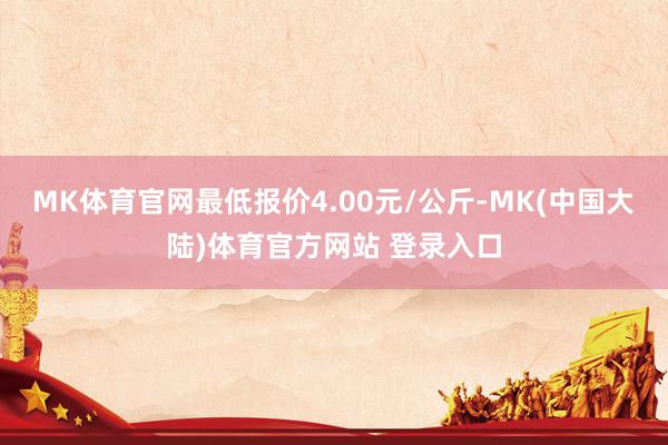 MK体育官网最低报价4.00元/公斤-MK(中国大陆)体育官方网站 登录入口