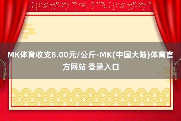 MK体育收支8.00元/公斤-MK(中国大陆)体育官方网站 登录入口