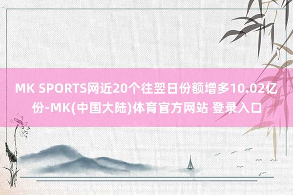 MK SPORTS网近20个往翌日份额增多10.02亿份-MK(中国大陆)体育官方网站 登录入口