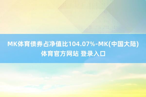 MK体育债券占净值比104.07%-MK(中国大陆)体育官方网站 登录入口