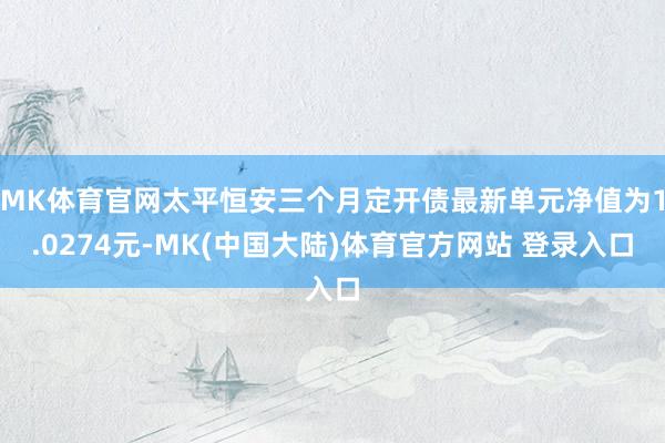 MK体育官网太平恒安三个月定开债最新单元净值为1.0274元-MK(中国大陆)体育官方网站 登录入口