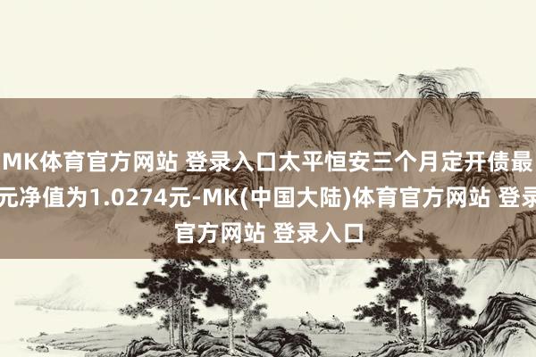 MK体育官方网站 登录入口太平恒安三个月定开债最新单元净值为1.0274元-MK(中国大陆)体育官方网站 登录入口