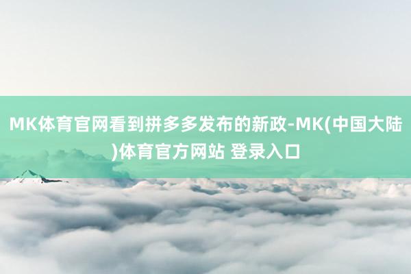 MK体育官网看到拼多多发布的新政-MK(中国大陆)体育官方网站 登录入口