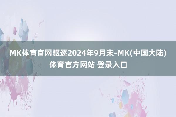 MK体育官网驱逐2024年9月末-MK(中国大陆)体育官方网站 登录入口