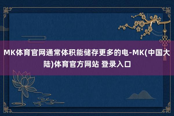MK体育官网通常体积能储存更多的电-MK(中国大陆)体育官方网站 登录入口