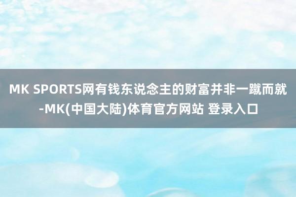 MK SPORTS网有钱东说念主的财富并非一蹴而就-MK(中国大陆)体育官方网站 登录入口