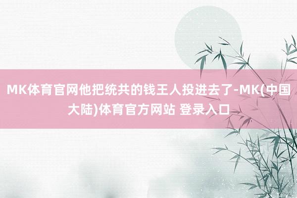 MK体育官网他把统共的钱王人投进去了-MK(中国大陆)体育官方网站 登录入口