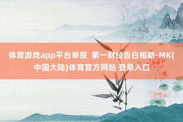 体育游戏app平台举报  第一财经告白相助-MK(中国大陆)体育官方网站 登录入口
