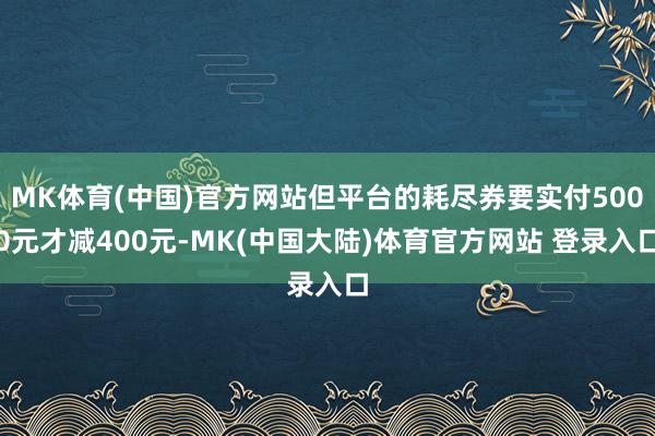 MK体育(中国)官方网站但平台的耗尽券要实付5000元才减400元-MK(中国大陆)体育官方网站 登录入口