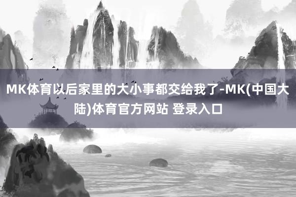 MK体育以后家里的大小事都交给我了-MK(中国大陆)体育官方网站 登录入口