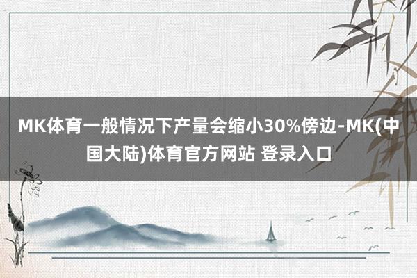 MK体育一般情况下产量会缩小30%傍边-MK(中国大陆)体育官方网站 登录入口