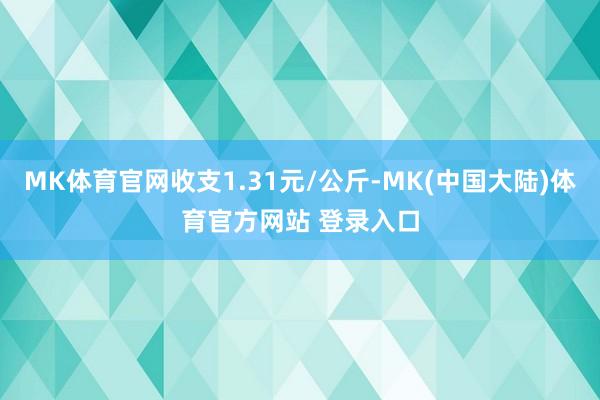 MK体育官网收支1.31元/公斤-MK(中国大陆)体育官方网站 登录入口