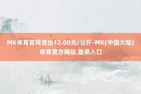 MK体育官网进出12.00元/公斤-MK(中国大陆)体育官方网站 登录入口