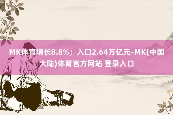 MK体育增长8.8%；入口2.64万亿元-MK(中国大陆)体育官方网站 登录入口