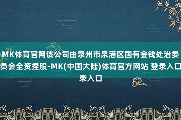 MK体育官网该公司由泉州市泉港区国有金钱处治委员会全资捏股-MK(中国大陆)体育官方网站 登录入口