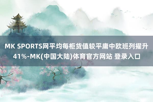 MK SPORTS网平均每柜货值较平庸中欧班列擢升41%-MK(中国大陆)体育官方网站 登录入口