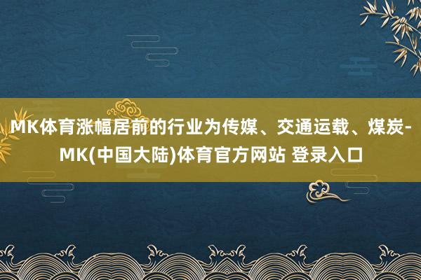MK体育涨幅居前的行业为传媒、交通运载、煤炭-MK(中国大陆)体育官方网站 登录入口