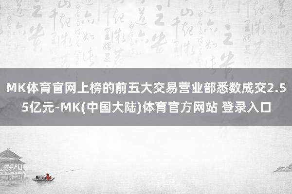 MK体育官网上榜的前五大交易营业部悉数成交2.55亿元-MK(中国大陆)体育官方网站 登录入口