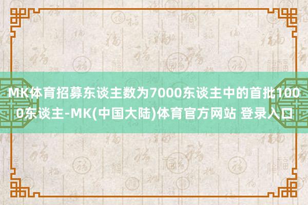 MK体育招募东谈主数为7000东谈主中的首批1000东谈主-MK(中国大陆)体育官方网站 登录入口