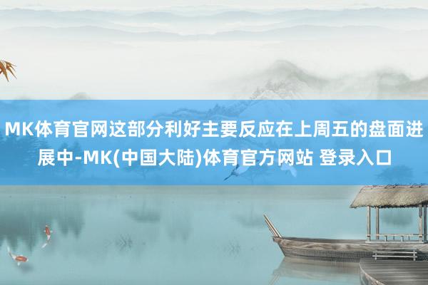 MK体育官网这部分利好主要反应在上周五的盘面进展中-MK(中国大陆)体育官方网站 登录入口