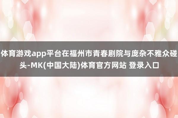 体育游戏app平台在福州市青春剧院与庞杂不雅众碰头-MK(中国大陆)体育官方网站 登录入口