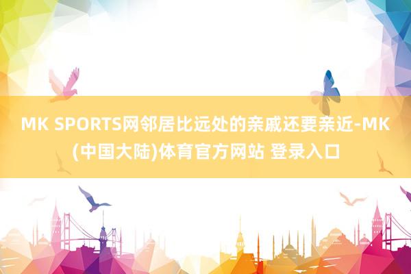 MK SPORTS网邻居比远处的亲戚还要亲近-MK(中国大陆)体育官方网站 登录入口