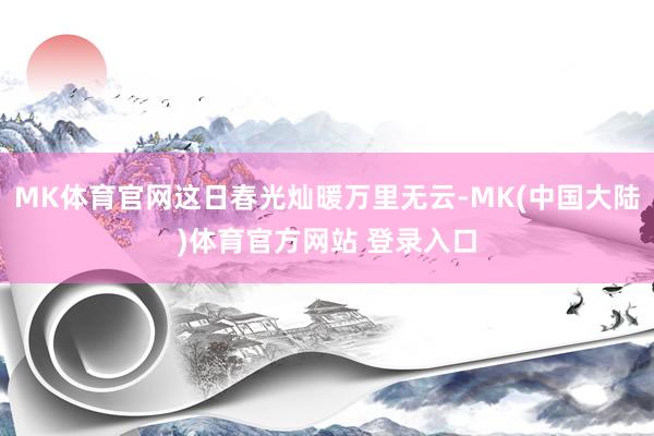 MK体育官网这日春光灿暖万里无云-MK(中国大陆)体育官方网站 登录入口