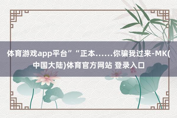 体育游戏app平台”“正本……你骗我过来-MK(中国大陆)体育官方网站 登录入口
