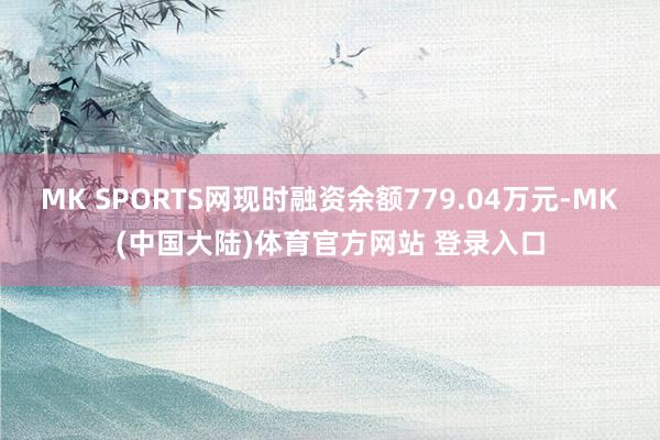 MK SPORTS网现时融资余额779.04万元-MK(中国大陆)体育官方网站 登录入口