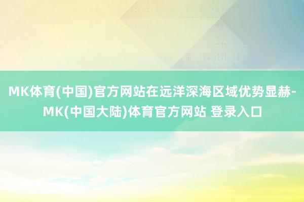 MK体育(中国)官方网站在远洋深海区域优势显赫-MK(中国大陆)体育官方网站 登录入口
