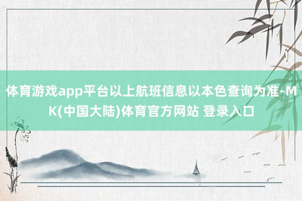 体育游戏app平台以上航班信息以本色查询为准-MK(中国大陆)体育官方网站 登录入口