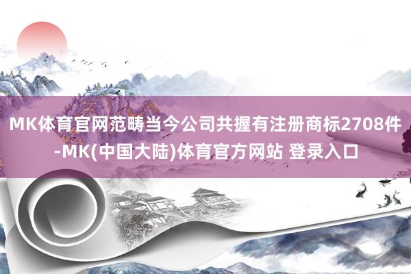 MK体育官网范畴当今公司共握有注册商标2708件-MK(中国大陆)体育官方网站 登录入口
