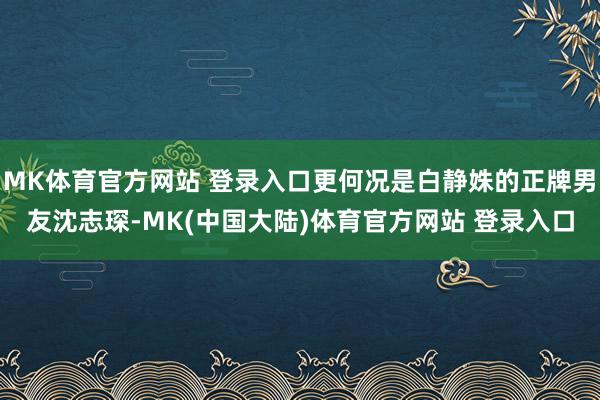 MK体育官方网站 登录入口更何况是白静姝的正牌男友沈志琛-MK(中国大陆)体育官方网站 登录入口