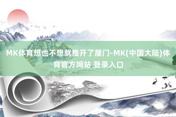 MK体育想也不想就推开了屋门-MK(中国大陆)体育官方网站 登录入口