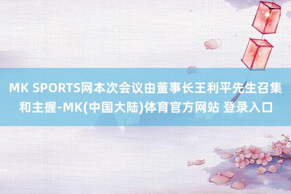 MK SPORTS网本次会议由董事长王利平先生召集和主握-MK(中国大陆)体育官方网站 登录入口