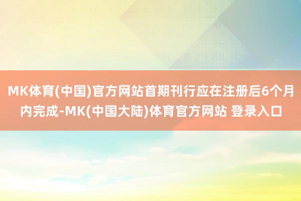 MK体育(中国)官方网站首期刊行应在注册后6个月内完成-MK(中国大陆)体育官方网站 登录入口