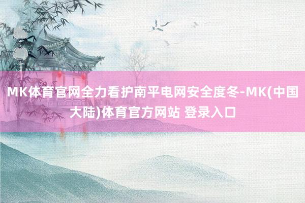 MK体育官网全力看护南平电网安全度冬-MK(中国大陆)体育官方网站 登录入口