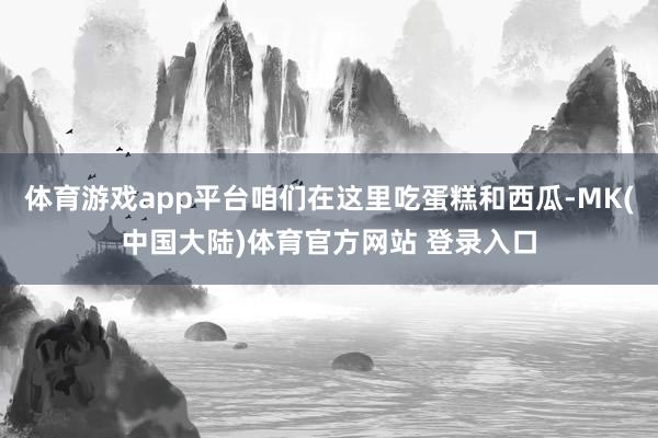 体育游戏app平台咱们在这里吃蛋糕和西瓜-MK(中国大陆)体育官方网站 登录入口