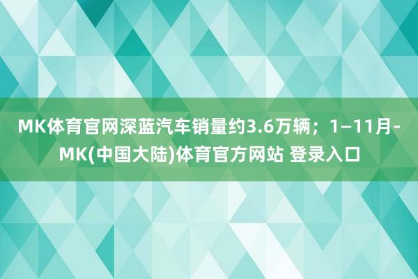 MK体育官网深蓝汽车销量约3.6万辆；1—11月-MK(中国大陆)体育官方网站 登录入口