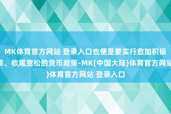 MK体育官方网站 登录入口也便是要实行愈加积极的财政政策、收尾宽松的货币政策-MK(中国大陆)体育官方网站 登录入口
