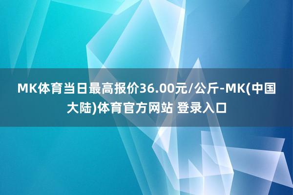 MK体育当日最高报价36.00元/公斤-MK(中国大陆)体育官方网站 登录入口