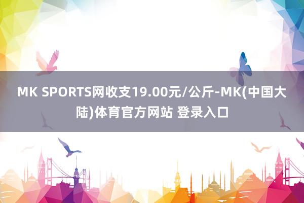 MK SPORTS网收支19.00元/公斤-MK(中国大陆)体育官方网站 登录入口