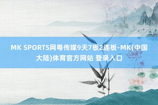 MK SPORTS网粤传媒9天7板2连板-MK(中国大陆)体育官方网站 登录入口