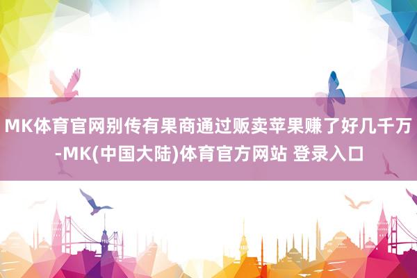 MK体育官网别传有果商通过贩卖苹果赚了好几千万-MK(中国大陆)体育官方网站 登录入口