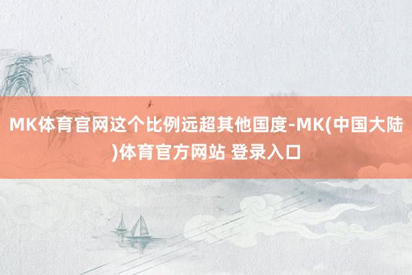 MK体育官网这个比例远超其他国度-MK(中国大陆)体育官方网站 登录入口